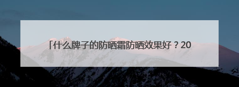 什么牌子的防晒霜防晒效果好？2025推荐十大品牌型号出炉，闭眼入