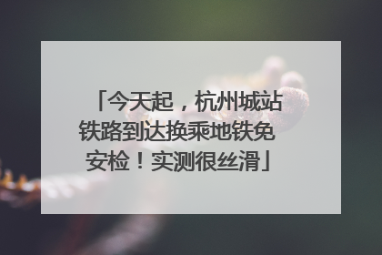 今天起，杭州城站铁路到达换乘地铁免安检！实测很丝滑