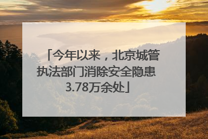 今年以来，北京城管执法部门消除安全隐患3.78万余处