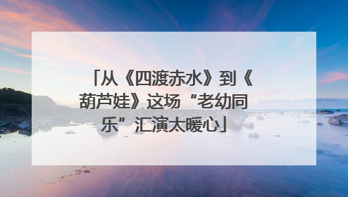 从《四渡赤水》到《葫芦娃》这场“老幼同乐”汇演太暖心