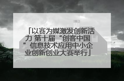 以赛为媒激发创新活力 第十届“创客中国”信息技术应用中小企业创新创业大赛举行