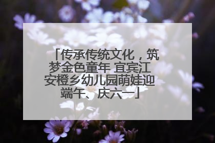 传承传统文化，筑梦金色童年 宜宾江安橙乡幼儿园萌娃迎端午、庆六一