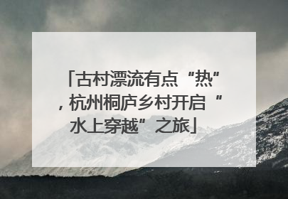 古村漂流有点“热”，杭州桐庐乡村开启“水上穿越”之旅