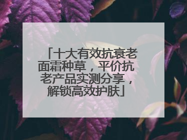 十大有效抗衰老面霜种草，平价抗老产品实测分享，解锁高效护肤