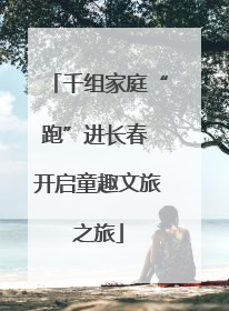 千组家庭“跑”进长春 开启童趣文旅之旅