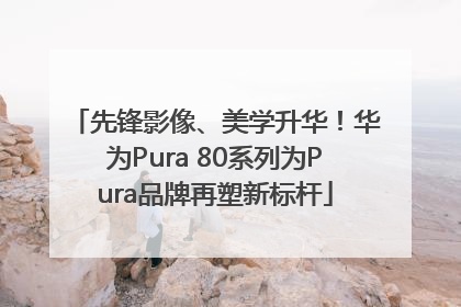 先锋影像、美学升华！华为Pura 80系列为Pura品牌再塑新标杆