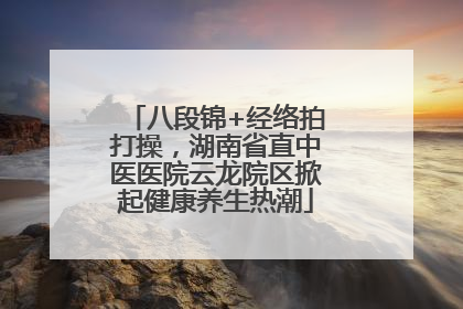 八段锦+经络拍打操，湖南省直中医医院云龙院区掀起健康养生热潮