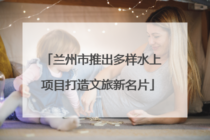 兰州市推出多样水上项目打造文旅新名片