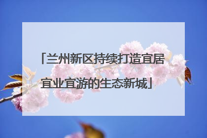 兰州新区持续打造宜居宜业宜游的生态新城