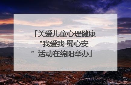 关爱儿童心理健康 “我爱我 蜀心安”活动在绵阳举办