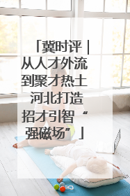 冀时评｜从人才外流到聚才热土 河北打造招才引智“强磁场”