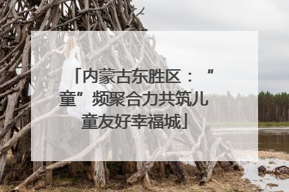 内蒙古东胜区：“童”频聚合力共筑儿童友好幸福城