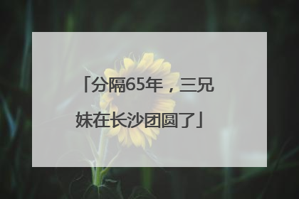 分隔65年，三兄妹在长沙团圆了