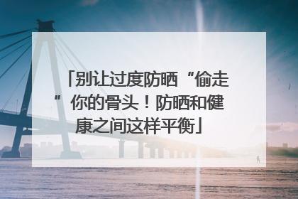 别让过度防晒“偷走”你的骨头！防晒和健康之间这样平衡