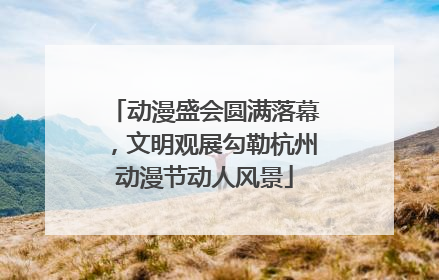 动漫盛会圆满落幕，文明观展勾勒杭州动漫节动人风景