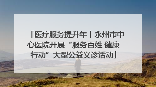 医疗服务提升年丨永州市中心医院开展“服务百姓 健康行动”大型公益义诊活动
