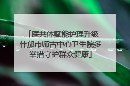 医共体赋能护理升级 什邡市师古中心卫生院多举措守护群众健康