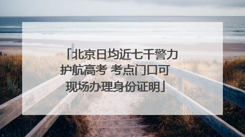 北京日均近七千警力护航高考 考点门口可现场办理身份证明