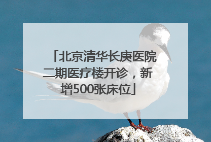 北京清华长庚医院二期医疗楼开诊，新增500张床位