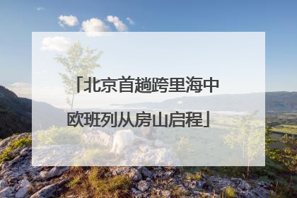 北京首趟跨里海中欧班列从房山启程