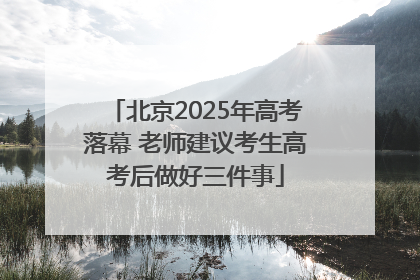北京2025年高考落幕 老师建议考生高考后做好三件事
