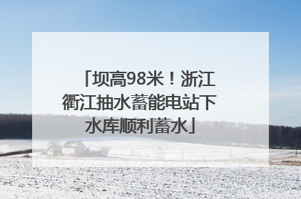 坝高98米！浙江衢江抽水蓄能电站下水库顺利蓄水