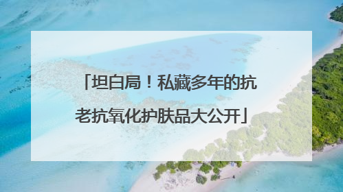 坦白局！私藏多年的抗老抗氧化护肤品大公开