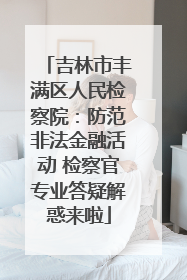 吉林市丰满区人民检察院：防范非法金融活动 检察官专业答疑解惑来啦