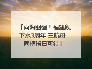 向海图强！福建舰下水3周年 三航母同框指日可待