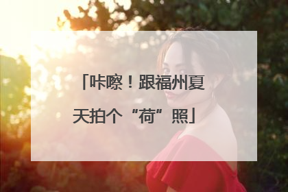 咔嚓！跟福州夏天拍个“荷”照