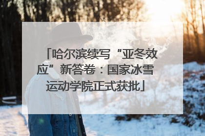 哈尔滨续写“亚冬效应”新答卷：国家冰雪运动学院正式获批