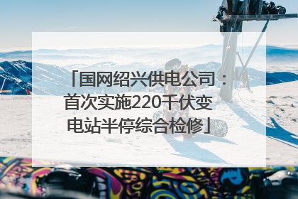 国网绍兴供电公司：首次实施220千伏变电站半停综合检修