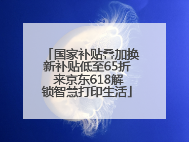 国家补贴叠加换新补贴低至65折 来京东618解锁智慧打印生活