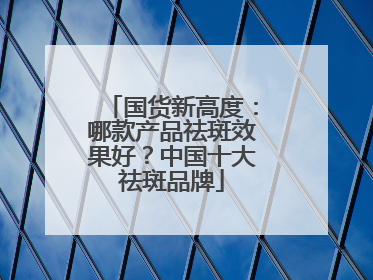 国货新高度：哪款产品祛斑效果好？中国十大祛斑品牌