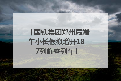 国铁集团郑州局端午小长假拟增开187列临客列车
