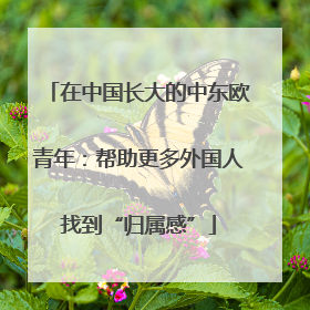 在中国长大的中东欧青年：帮助更多外国人找到“归属感”