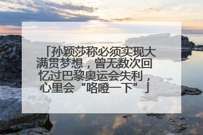 孙颖莎称必须实现大满贯梦想，曾无数次回忆过巴黎奥运会失利，心里会“咯噔一下”