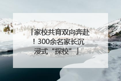 家校共育双向奔赴！300余名家长沉浸式“探校”