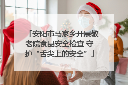 安阳市马家乡开展敬老院食品安全检查 守护“舌尖上的安全”