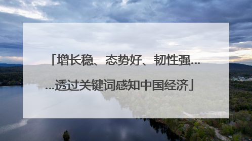 增长稳、态势好、韧性强……透过关键词感知中国经济