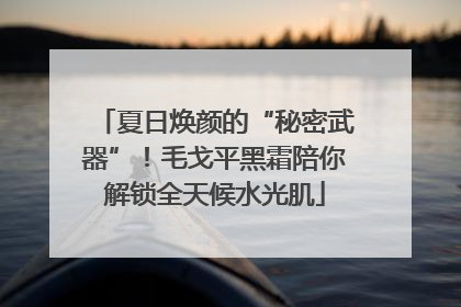 夏日焕颜的“秘密武器”！毛戈平黑霜陪你解锁全天候水光肌