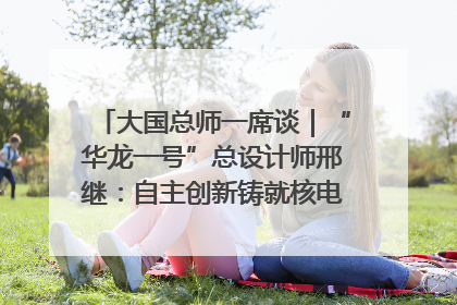 大国总师一席谈｜“华龙一号”总设计师邢继：自主创新铸就核电“国家名片”
