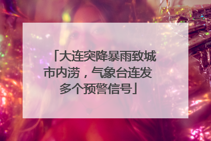 大连突降暴雨致城市内涝，气象台连发多个预警信号