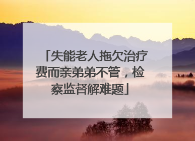 失能老人拖欠治疗费而亲弟弟不管，检察监督解难题