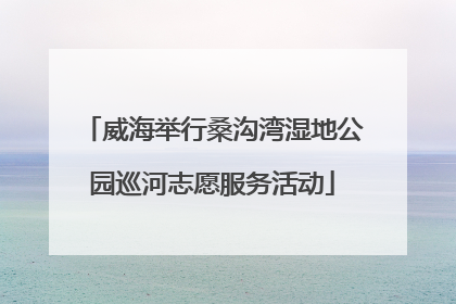 威海举行桑沟湾湿地公园巡河志愿服务活动