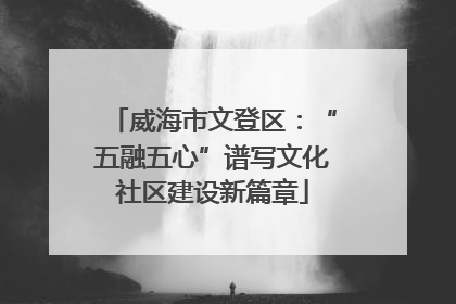 威海市文登区：“五融五心”谱写文化社区建设新篇章