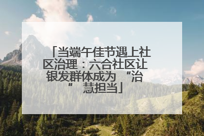 当端午佳节遇上社区治理：六合社区让银发群体成为 “治” 慧担当