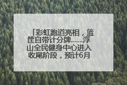 彩虹跑道亮相，篮筐自带计分牌……浮山全民健身中心进入收尾阶段，预计6月30日试运营