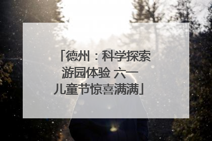 德州：科学探索 游园体验 六一儿童节惊喜满满