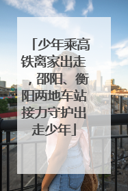 少年乘高铁离家出走，邵阳、衡阳两地车站接力守护出走少年